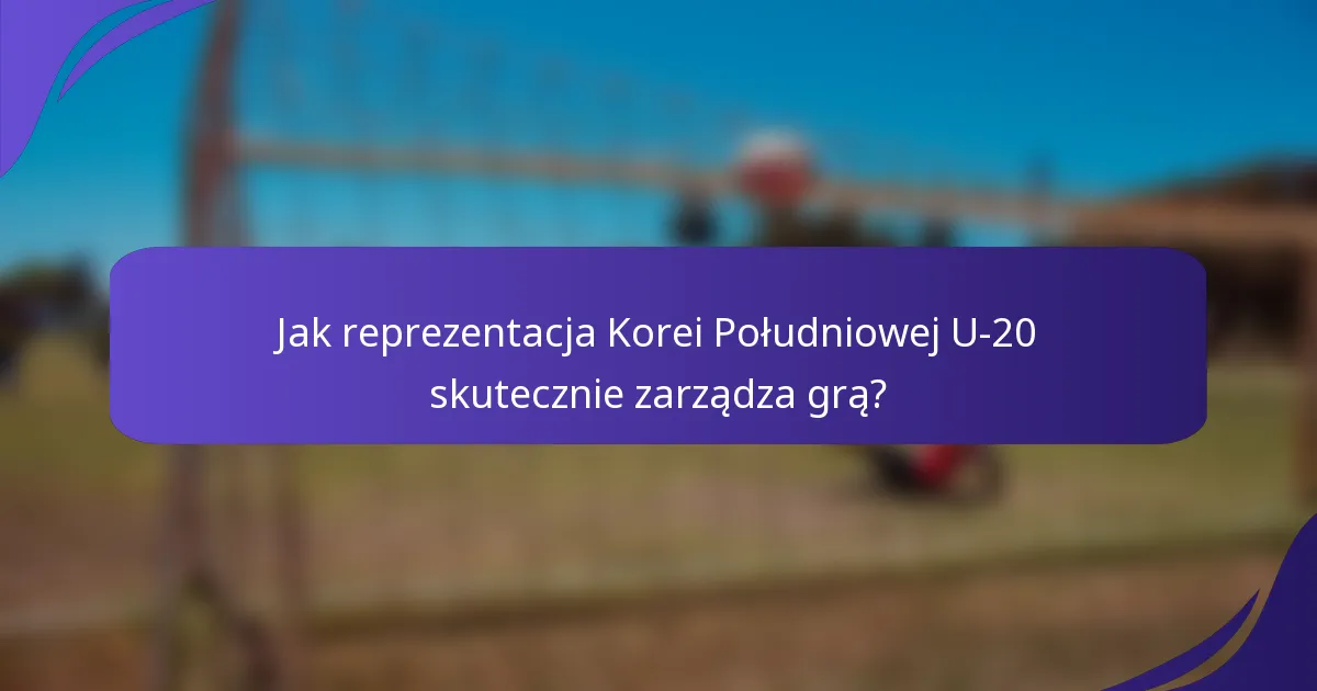 Jak reprezentacja Korei Południowej U-20 skutecznie zarządza grą?