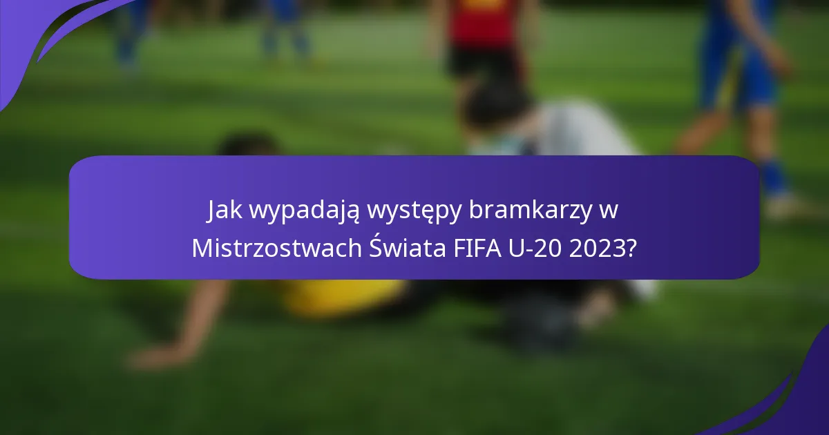 Jak wypadają występy bramkarzy w Mistrzostwach Świata FIFA U-20 2023?