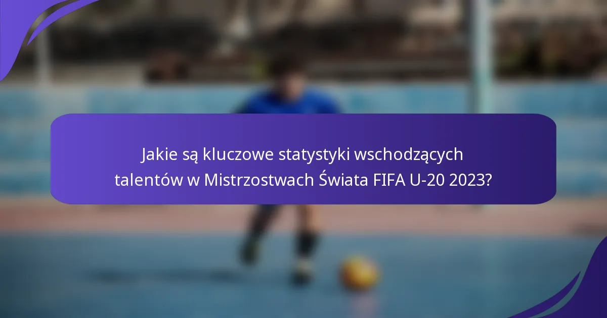 Jakie są kluczowe statystyki wschodzących talentów w Mistrzostwach Świata FIFA U-20 2023?