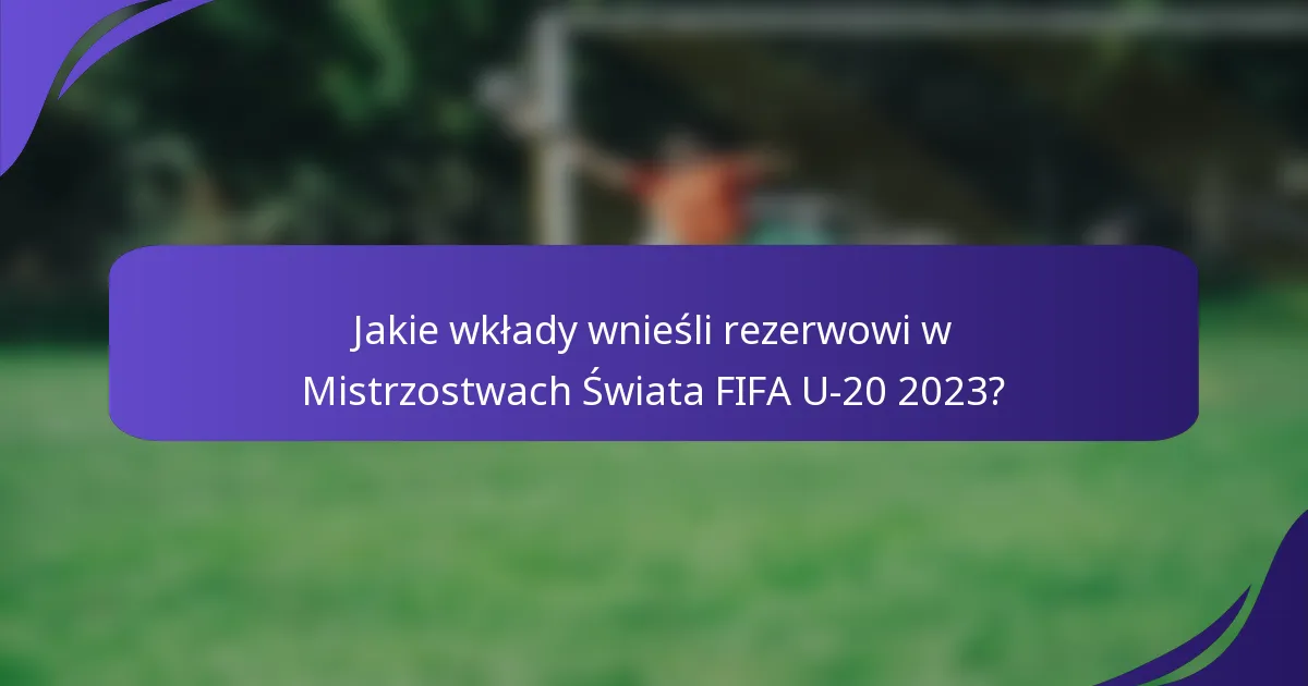 Jakie wkłady wnieśli rezerwowi w Mistrzostwach Świata FIFA U-20 2023?