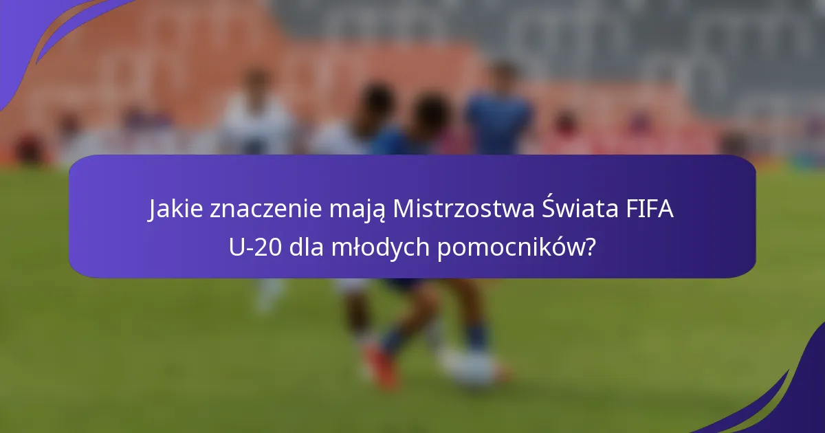 Jakie znaczenie mają Mistrzostwa Świata FIFA U-20 dla młodych pomocników?