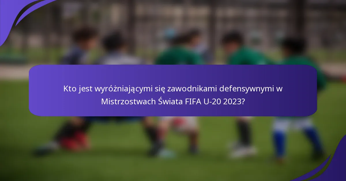 Kto jest wyróżniającymi się zawodnikami defensywnymi w Mistrzostwach Świata FIFA U-20 2023?