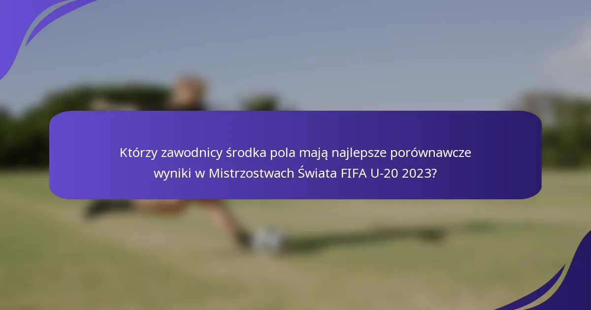 Którzy zawodnicy środka pola mają najlepsze porównawcze wyniki w Mistrzostwach Świata FIFA U-20 2023?